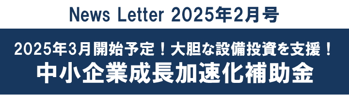 【2025年2月号】2025年3月開始予定！大胆な設備投資を支援！中小企業成長加速化補助金